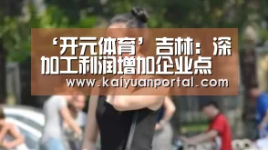‘开元体育’吉林:深加工利润增加企业点赞农民叫好(图2) 开元平台