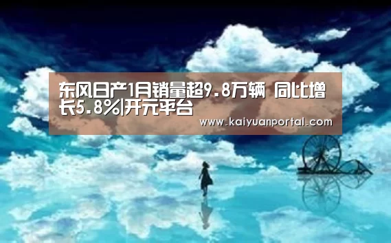 东风日产1月销量超9.8万辆 同比增长5.8%|开元平台(图4) 开元体育